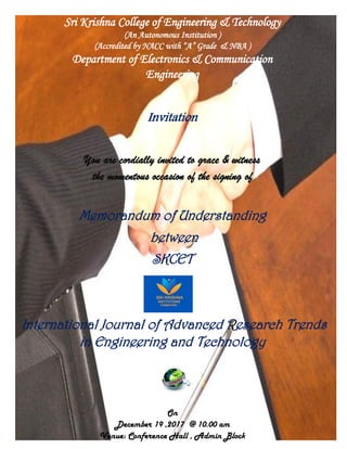 Sri Krishna College of Engineering & Technology
(An Autonomous Institution )
(Accredited by NACC with “A” Grade & NBA )
Department of Electronics & Communication
Engineering
Invitation
You are cordially invited to grace & witness
the momentous occasion of the signing of
Memorandum of Understanding
between
SKCET
International Journal of Advanced Research Trends
in Engineering and Technology
On
December 19 ,2017 @ 10.00 am
Venue: Conference Hall , Admin Block
 