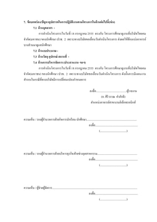 7. ข้ อบกพร่ อง/ปัญหาอุปสรรคในการปฏิบัติงานตามโครงการในด้ านต่ อไปนี(เช่ น)
                                                                    =
        7.1 ด้ านบุคลากร -
              การดําเนิ นโครงการในวันที2 18 กรกฎาคม 2555 ตรงกับ โครงการศึกษาดู งานที2บริ ษทไทยคม
                                                                                            ั
จํากัด(มหาชน) ของนักศึกษา ปวช. 2 เพราะทางบริ ษทขอเลื2อนวันดําเนิ นโครงการ ส่ งผลให้ตองแบ่งอาจารย์
                                                  ั                                 ้
บางส่ วนมาดูแลนักศึกษา
        7.2 ด้ านงบประมาณ -
        7.3 ด้ านวัสดุ อุปกรณ์ สถานที' -
        7.4 ด้ านการบริหารจัดการ (ประสานงาน ฯลฯ)
              การดําเนิ นโครงการในวันที2 18 กรกฎาคม 2555 ตรงกับ โครงการศึกษาดู งานที2บริ ษทไทยคม
                                                                                          ั
จํากัด(มหาชน) ของนักศึ กษา ปวช. 2 เพราะทางบริ ษทขอเลื2 อนวันดําเนิ นโครงการ ดังนั?นควรมี แผนงาน
                                                    ั
สํารองในกรณี ที2ทางบริ ษทมีการเปลี2ยนแปลงกําหนดการ
                          ั

                                                                                    ลงชื2อ............................................ผูรายงาน
                                                                                                                                        ้
                                                                                                  (อ. ศิริวรรณ คําภักดี)
                                                                                     ตําแหน่งอาจารย์สาขางานอิเล็กทรอนิกส์



ความเห็น / รองผูอานวยการฝ่ ายกิจการนักเรี ยน นักศึกษา........................................................................
                ้ํ
                                                        ลงชื2อ.............................................................
                                                                       (......................................)




ความเห็น / รองผูอานวยการฝ่ ายบริ หารธุ รกิจ/ฝ่ ายช่างอุตสาหกรรม.........................................................
                ้ํ
                                                          ลงชื2อ.............................................................
                                                                      (......................................)




ความเห็น / ผูช่วยผูจดการ..........................................................................................................................
             ้ ้ั
                                                                             ลงชื2อ.............................................................
                                                                                           (......................................)
 