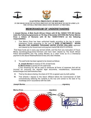 HIGH COURT OF
JOHANNESBURG
JUDICIARY OFFICE
SIGN:
DATE:
GAUTENG PROVINCE JUDICIARY
IN THE HIGH COURT OF GAUTENG PROVINCE OF THE REPUBLIC OF SOUTH AFRICA, IN
THE CENTRAL PRETORIA HIGH COURT HOLDEN AT PRETORIA.
MEMORANDUM OF UNDERSTANDING
I, Joseph Boniso, A Male South African Citizen with ID No: 520423 7379 493 hereby
make the Following agreements on 7th Day of November 2016 With My Partner Marius
Enea a Citizen of Romania with ID No: 1630617370014 on the following
responsibilities:
I. That Marius Enea has been authorized legally according to the law to receive
inheritance Funds amounting to the sum of $USD 27.5M(TWENTY SEVEN
MILLION FIVE HUNDRED THOUSAND UNITED STATES DOLLARS) approved
and cleared by the Government and payment bank(FNB SOUTH AFRICA)
That these funds are in every way termed LEGAL and free from any insinuation of Fraud,
Money laundering,Drugs,Arms,Terrorism and have been cleared by The South African
Police Service(SAPS) and The Justice Ministry as a clean funds as it’s a inheritance
payment to the above Relative(Richard Enea) who died intestate.
II. The said funds has been agreed to be shared as follows:
A. Joseph Boniso to receive 47.5% of total funds
B. Marius Enea to receive 47.5% total funds
C.The remaining 5% will be used to reimburse all forms of expenses that will be
incurred for procuring the required legal documents, miscellaneous, Government
levies/charges and Administrative fees.
III. That by the above sharing, the share of 47.5% is agreed upon by both parties
IV. That whereto I depose to this Sworn Affidavit before the Commissioner of Oath
conscientiously believing the contents to the true and correct to the best of my
knowledge and in accordance with the Oath.
Joseph Boniso …………………………………………………………..signatory
Marius Enea…………………………………………signatory
 