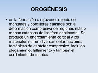 OROGÉNESIS

es la formación o rejuvenecimiento de
montañas y cordilleras causada por la
deformación compresiva de regiones más o
menos extensas de litosfera continental. Se
produce un engrosamiento cortical y los
materiales sufren diversas deformaciones
tectónicas de carácter compresivo, incluido
plegamiento, fallamiento y también el
corrimiento de mantos.
 