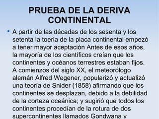 PRUEBA DE LA DERIVA
CONTINENTAL

A partir de las décadas de los sesenta y los
setenta la toeria de la placa continental empezó
a tener mayor aceptación Antes de esos años,
la mayoría de los científicos creían que los
continentes y océanos terrestres estaban fijos.
A comienzos del siglo XX, el meteorólogo
alemán Alfred Wegener, popularizó y actualizó
una teoría de Snider (1858) afirmando que los
continentes se desplazan, debido a la debilidad
de la corteza oceánica; y sugirió que todos los
continentes procedían de la rotura de dos
supercontinentes llamados Gondwana y
 