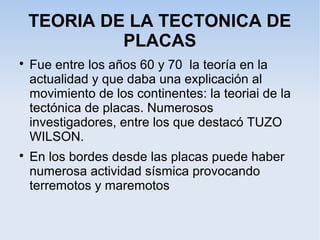 TEORIA DE LA TECTONICA DE
PLACAS

Fue entre los años 60 y 70 la teoría en la
actualidad y que daba una explicación al
movimiento de los continentes: la teoriai de la
tectónica de placas. Numerosos
investigadores, entre los que destacó TUZO
WILSON.

En los bordes desde las placas puede haber
numerosa actividad sísmica provocando
terremotos y maremotos
 