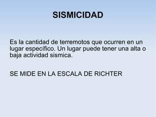 SISMICIDAD
Es la cantidad de terremotos que ocurren en un
lugar específico. Un lugar puede tener una alta o
baja actividad sismica.
SE MIDE EN LA ESCALA DE RICHTER
 