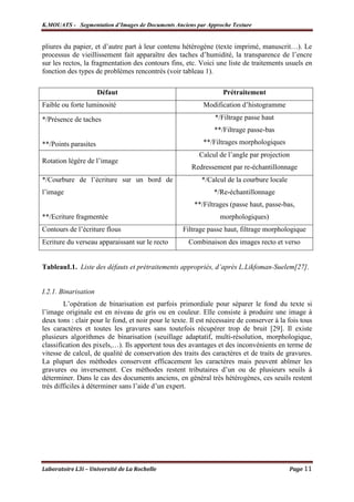 K.MOUATS - Segmentation d’Images de Documents Anciens par Approche Texture


pliures du papier, et d’autre part à leur contenu hétérogène (texte imprimé, manuscrit…). Le
processus de vieillissement fait apparaître des taches d’humidité, la transparence de l’encre
sur les rectos, la fragmentation des contours fins, etc. Voici une liste de traitements usuels en
fonction des types de problèmes rencontrés (voir tableau 1).

                      Défaut                                       Prétraitement
Faible ou forte luminosité                                 Modification d’histogramme

*/Présence de taches                                            */Filtrage passe haut
                                                               **/Filtrage passe-bas

**/Points parasites                                        **/Filtrages morphologiques
                                                          Calcul de l’angle par projection
Rotation légère de l’image
                                                       Redressement par re-échantillonnage
*/Courbure de l’écriture sur un bord de                    */Calcul de la courbure locale
l’image                                                        */Re-échantillonnage
                                                        **/Filtrages (passe haut, passe-bas,
**/Ecriture fragmentée                                           morphologiques)
Contours de l’écriture flous                        Filtrage passe haut, filtrage morphologique
Ecriture du verseau apparaissant sur le recto         Combinaison des images recto et verso


TableauI.1. Liste des défauts et prétraitements appropriés, d’après L.Likfoman-Suelem[27].


I.2.1. Binarisation
        L’opération de binarisation est parfois primordiale pour séparer le fond du texte si
l’image originale est en niveau de gris ou en couleur. Elle consiste à produire une image à
deux tons : clair pour le fond, et noir pour le texte. Il est nécessaire de conserver à la fois tous
les caractères et toutes les gravures sans toutefois récupérer trop de bruit [29]. Il existe
plusieurs algorithmes de binarisation (seuillage adaptatif, multi-résolution, morphologique,
classification des pixels,…). Ils apportent tous des avantages et des inconvénients en terme de
vitesse de calcul, de qualité de conservation des traits des caractères et de traits de gravures.
La plupart des méthodes conservent efficacement les caractères mais peuvent abîmer les
gravures ou inversement. Ces méthodes restent tributaires d’un ou de plusieurs seuils à
déterminer. Dans le cas des documents anciens, en général très hétérogènes, ces seuils restent
très difficiles à déterminer sans l’aide d’un expert.




Laboratoire L3i – Université de La Rochelle                                                 Page 11
 