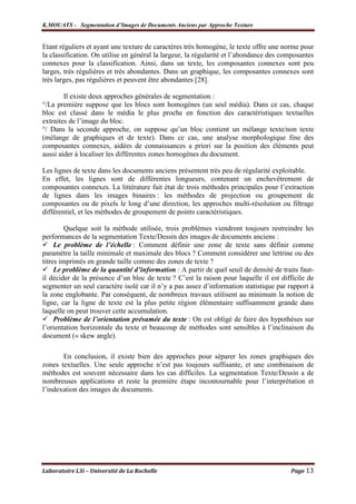 K.MOUATS - Segmentation d’Images de Documents Anciens par Approche Texture


Etant réguliers et ayant une texture de caractères très homogène, le texte offre une norme pour
la classification. On utilise en général la largeur, la régularité et l’abondance des composantes
connexes pour la classification. Ainsi, dans un texte, les composantes connexes sont peu
larges, très régulières et très abondantes. Dans un graphique, les composantes connexes sont
très larges, pas régulières et peuvent être abondantes [28].

        Il existe deux approches générales de segmentation :
°/La première suppose que les blocs sont homogènes (un seul média). Dans ce cas, chaque
bloc est classé dans le média le plus proche en fonction des caractéristiques textuelles
extraites de l’image du bloc.
°/ Dans la seconde approche, on suppose qu’un bloc contient un mélange texte/non texte
(mélange de graphiques et de texte). Dans ce cas, une analyse morphologique fine des
composantes connexes, aidées de connaissances a priori sur la position des éléments peut
aussi aider à localiser les différentes zones homogènes du document.

Les lignes de texte dans les documents anciens présentent très peu de régularité exploitable.
En effet, les lignes sont de différentes longueurs, contenant un enchevêtrement de
composantes connexes. La littérature fait état de trois méthodes principales pour l’extraction
de lignes dans les images binaires : les méthodes de projection ou groupement de
composantes ou de pixels le long d’une direction, les approches multi-résolution ou filtrage
différentiel, et les méthodes de groupement de points caractéristiques.

         Quelque soit la méthode utilisée, trois problèmes viendront toujours restreindre les
performances de la segmentation Texte/Dessin des images de documents anciens :
     Le problème de l’échelle : Comment définir une zone de texte sans définir comme
paramètre la taille minimale et maximale des blocs ? Comment considérer une lettrine ou des
titres imprimés en grande taille comme des zones de texte ?
     Le problème de la quantité d’information : A partir de quel seuil de densité de traits faut-
il décider de la présence d’un bloc de texte ? C’est la raison pour laquelle il est difficile de
segmenter un seul caractère isolé car il n’y a pas assez d’information statistique par rapport à
la zone englobante. Par conséquent, de nombreux travaux utilisent au minimum la notion de
ligne, car la ligne de texte est la plus petite région élémentaire suffisamment grande dans
laquelle on peut trouver cette accumulation.
     Problème de l’orientation présumée du texte : On est obligé de faire des hypothèses sur
l’orientation horizontale du texte et beaucoup de méthodes sont sensibles à l’inclinaison du
document (« skew angle).

       En conclusion, il existe bien des approches pour séparer les zones graphiques des
zones textuelles. Une seule approche n’est pas toujours suffisante, et une combinaison de
méthodes est souvent nécessaire dans les cas difficiles. La segmentation Texte/Dessin a de
nombreuses applications et reste la première étape incontournable pour l’interprétation et
l’indexation des images de documents.




Laboratoire L3i – Université de La Rochelle                                             Page 13
 