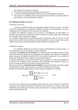 K.MOUATS - Segmentation d’Images de Documents Anciens par Approche Texture


        donc intervenir la notion de voisinage.
        La texture est une répartition spatiale de niveaux de gris.
        La texture peut être appréhendée à différents niveaux ou différentes résolutions.
        Une région est considérée comme texturée lorsqu’elle présente un grand nombre de
        petits objets ou un motif élémentaire répétitif.

II.4. Méthodes d’analyse de texture
a) Méthode structurelle
        La texture est définie comme une organisation spatiale de niveaux de gris, c’est-à-dire
qu’elle laisse apparaître des arrangements spatiaux de motifs de base déterminés, ce qui ne
s’applique a priori que dans le cas de structures très régulières.
La plupart des méthodes d’analyse de ces textures se décomposent en deux phases : la
première sert à déterminer les éléments de base composant la texture, tandis que la deuxième
vise à en déterminer l’arrangement spatial.
Les méthodes structurelles sont généralement peu intéressantes, dans la mesure où elles
imposent de travailler sur des textures extrêmement régulières, ce qui n’est pas notre cas (les
images de documents anciens possèdent un grand nombre de paramètres) [18].

b) Méthode statistique
        Ces méthodes définissent la texture en termes de distribution de niveaux de gris ; ce
sont les premières à avoir été utilisées en vision artificielle.
La méthode des matrices de co-occurrence en niveaux de gris est la plus connue et la plus
utilisée des méthodes statistiques. Le principe de cette technique est de parcourir l’image dans
quatre directions privilégiées (0,π/4,π/2,3π/4) et de repérer combien de fois des pixels de
luminosités différant de ∆z sont séparés d’une distance donnée D.
Il s’agit d’un problème à la fois facile à mettre en œuvre (même si le choix des paramètres et
la sélection des résultats les plus pertinents restent difficiles) mais largement coûteux en
termes de temps de calcul et de ressources mémoire nécessaires.
On peut aussi utiliser la fonction d’auto-corrélation, qui permet d’évaluer aussi bien le degré
de régularité de l’image, que la finesse ou la grosseur de la texture dans l’image.
D’après sa formulation mathématique, pour une image I à M lignes et N colonnes :


                                                                      (II.1)




Si le tracé de la fonction d’auto-corrélation chute lentement, alors la texture est plutôt fine
(l’image est très similaire d’un pixel d’observation à son voisin), et à l’inverse si elle chute
rapidement, cela signifie que la texture est plus grossière (deux voisinages proches présentent
peu de similarités) [18] [19]




Laboratoire L3i – Université de La Rochelle                                            Page 16
 