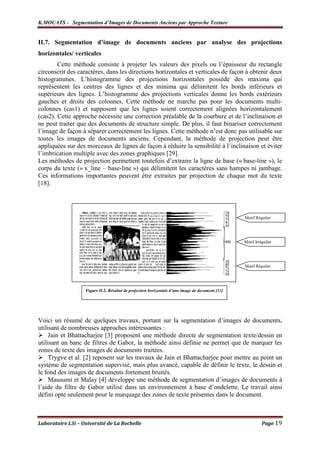 K.MOUATS - Segmentation d’Images de Documents Anciens par Approche Texture


II.7. Segmentation d’image de documents anciens par analyse des projections
horizontales/ verticales
        Cette méthode consiste à projeter les valeurs des pixels ou l’épaisseur du rectangle
circonscrit des caractères, dans les directions horizontales et verticales de façon à obtenir deux
histogrammes. L’histogramme des projections horizontales possède des maxima qui
représentent les centres des lignes et des minima qui délimitent les bords inférieurs et
supérieurs des lignes. L’histogramme des projections verticales donne les bords extérieurs
gauches et droits des colonnes. Cette méthode ne marche pas pour les documents multi-
colonnes (cas1) et supposent que les lignes soient correctement alignées horizontalement
(cas2). Cette approche nécessite une correction préalable de la courbure et de l’inclinaison et
ne peut traiter que des documents de structure simple. De plus, il faut binariser correctement
l’image de façon à séparer correctement les lignes. Cette méthode n’est donc pas utilisable sur
toutes les images de documents anciens. Cependant, la méthode de projection peut être
appliquées sur des morceaux de lignes de façon à réduire la sensibilité à l’inclinaison et éviter
l’imbrication multiple avec des zones graphiques [29].
Les méthodes de projection permettent toutefois d’extraire la ligne de base (« base-line »), le
corps du texte (« x_line – base-line ») qui délimitent les caractères sans hampes ni jambage.
Ces informations importantes peuvent être extraites par projection de chaque mot du texte
[18].




                                                                                                  Motif Régulier




                                                                                                  Motif Irrégulier




                                                                                                  Motif Régulier




                   Figure II.2. Résultat de projection horizontale d’une image de document [31]




Voici un résumé de quelques travaux, portant sur la segmentation d’images de documents,
utilisant de nombreuses approches intéressantes :
     Jain et Bhattacharjee [3] proposent une méthode directe de segmentation texte/dessin en
utilisant un banc de filtres de Gabor, la méthode ainsi définie ne permet que de marquer les
zones de texte des images de documents traitées.
     Trygve et al. [2] reposent sur les travaux de Jain et Bhattacharjee pour mettre au point un
système de segmentation supervisé, mais plus avancé, capable de définir le texte, le dessin et
le fond des images de documents fortement bruités.
     Mausumi et Malay [4] développe une méthode de segmentation d’images de documents à
l’aide du filtre de Gabor utilisé dans un environnement à base d’ondelette. Le travail ainsi
défini opte seulement pour le marquage des zones de texte présentes dans le document.



Laboratoire L3i – Université de La Rochelle                                                                 Page 19
 