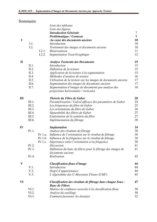 K.MOUATS - Segmentation d’Images de Documents Anciens par Approche Texture



Sommaire
                          Liste des tableaux
                          Liste des figures
                          Introduction Générale                                               7
                          Problématique / Contexte                                            9
  I                       Au cœur des documents anciens                                      10
         I.1.             Introduction                                                       10
         I.2.             Traitement des images et documents anciens                         10
                 I.2.1.   Binarisatioon                                                      11
                 I.2.2.   Segmentation Texte/Graphique                                       12

 II                       Analyse Texturale des Documents                                    15
        II.1.             Introduction                                                       15
        II.2.             Définition de la texture                                           15
        II.3.             Application de la texture à la segmentation                        15
        II.4.             Méthodes d’analyse de texture                                      16
        II.5.             Utilisation de la texture sur les images de documents anciens      17
        II.6.             Segmentation des images de documents anciens                       17
        II.7.             Segmentation d’images de documents par analyse des                 18
                          projections horizontales / verticales

III                       Théorie du Filtre de Gabor                                         20
        III.1.            Paramétrisation / Calcul efficace des paramètres de Gabor          24
        III.2.            Les fréquences du filtre de Gabor                                  25
        III.3.            Les orientations du filtre de Gabor                                26
        III.4.            Séparabilité des filtres de Gabor                                  27
        III.5.            Exploitation de la symétrie du filtre                              27
        III.6.            Implémentation du filtrage                                         28

 IV                      Implantation                                                        34
       IV.1.             Analyse des résultats de filtrage                                   38
                 IV.1.a. Influence de l’orientation sur le résultat de filtrage              38
                 IV.1.b. Influence de la fréquence sur le résultat de filtrage               38
                 IV.1.c. Importance entre l’orientation et la fréquence                      38
       IV.2.             Discussion                                                          41
       IV.3.             Définition du banc de filtres pour le filtrage des images de        41
                         documents anciens
       IV.4.             Réalisation                                                         42

 V                        Classification floue d’image                                       44
        V.1.              Introduction                                                       44
        V.2.              Degré d’appartenance                                               44
        V.3.              L’algorithme des C-Moyennes Floues (CMF)                           45

 VI                       Classification des résultats de filtrage dans chaque Sous –        47
                          Banc de Filtres
       VI.1.              Matrice de confiance associée à la classification floue            50
       VI.2.              Analyse du seuillage                                               50
       VI.3.              Comment fusionner les données                                      52


Laboratoire L3i – Université de La Rochelle                                               Page 2
 