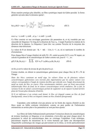 K.MOUATS - Segmentation d’Images de Documents Anciens par Approche Texture


D'une manière pratique plus détaillée, un filtre symétrique impair de Gabor possède la forme
générale suivante dans le domaine spatial :


                              2                2
                    1   x              y
h(x,y,θ,f) = exp {- 2 [       2                2   ]}cos(2π f xθ)     (III.3)
                          x                y




avec xθ = x cosθ + y sinθ , et yθ = -x sinθ + y cosθ .
Ce filtre consiste en une enveloppe gaussienne (de paramètres σx et σy) modulée par une
sinusoïde de fréquence f le long de la direction de l'axe xθ . L'angle θ permet la rotation de la
direction de la réponse. La fréquence f peut être vue comme l'inverse de la moyenne des
distances inter-directions.
La valeur de θ est donnée par : θk = π(k – 1)/m, k =1...m, où m représente le nombre de
d'orientations.
Pour chaque bloc d' image (fenêtre) de taille W x W, centré au point (X,Y), avec W impair, on
calcule la grandeur de la caractéristique de Gabor comme suit, pour k = 1....m :
g(X,Y,θk,f,σx,σy) =               I(X+x0,Y+y0)h(x0,y0,θk,f,σx,σy)        (III.4)


où I(x,y) est la valeur du niveau de gris du pixel (x,y).
Comme résultat, on obtient m caractéristiques gaboriennes pour chaque bloc de W x W de
l'image.
Dans des blocs contenant un motif aigu, les valeurs d'une ou de plusieurs valeurs
caractéristiques gaboriennes sera (seront) plus importante(s) que les autres valeurs (ces
valeurs correspondent à l'angle de rotation du filtre qui coïncide avec l'angle directionnel du
motif ou traits du bloc en cours). D'un raisonnement similaire, pour un bruit non-orienté
(aléatoire)des blocs de fond, les m valeurs caractéristiques seront similaires. De ce fait, la
variance G des m valeurs caractéristiques permet de segmenter ou de séparer le fond (arrière
plan) de l'avant-plan (domaine d'intérêt).
Si G est inférieure à un certain seuil donné, le bloc est étiqueté comme un bloc de fond
(background), sinon le bloc est étiqueté comme un bloc d'intérêt (foreground).


       Cependant, cette méthode n'est pas précise sur les bords des régions d'intérêt ou des
blocs ayant un faible contraste (résolution), comme on peut perdre de l'information
miniaturisée en arrière plan si les paramètres ne sont pas bien ajustés.


       Les filtres de Gabor bidimensionnels permettent l’extraction directe de caractéristiques
de textures localisées en fréquence et en orientation, c'est-à-dire que pour chaque pixel, ils
permettent le calcul de caractéristiques dans un voisinage l’englobant. Cette technique,
précisément inspirée du mécanisme de la vision humaine qui opère une décomposition
fréquentielle systématique des images qui parviennent sur la rétine, se révèle particulièrement

Laboratoire L3i – Université de La Rochelle                                             Page 24
 
