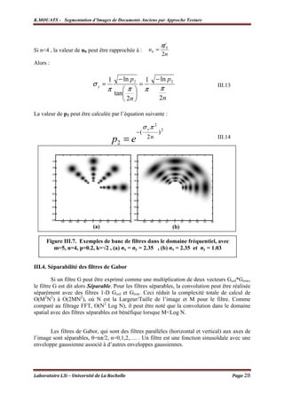 K.MOUATS - Segmentation d’Images de Documents Anciens par Approche Texture




                                                                 πf 0
Si n<4 , la valeur de ub peut être rapprochée à :         ub =
                                                                 2n
Alors :

                                  1    − ln p2         1    − ln p2
                           σy =                   =                                 III.13
                                  π      π          π          π
                                      tan 
                                          2n                   2n

La valeur de p2 peut être calculée par l’équation suivante :

                                                      σ yπ 2
                                                 −(            )2
                                      p2 = e           2n                           III.14




                           (a)                                          (b)

     Figure III.7. Exemples de banc de filtres dans le domaine fréquentiel, avec
        m=5, n=4, p=0.2, k=√2 , (a) σx = σy = 2.35 , (b) σx = 2.35 et σy = 1.03


III.4. Séparabilité des filtres de Gabor

         Si un filtre G peut être exprimé comme une multiplication de deux vecteurs Gcol*Grow,
le filtre G est dit alors Séparable. Pour les filtres séparables, la convolution peut être réalisée
séparément avec des filtres 1-D Gcol et Grow. Ceci réduit la complexité totale de calcul de
O(M2N2) à O(2MN2), où N est la Largeur/Taille de l’image et M pour le filtre. Comme
comparé au filtrage FFT, O(N2 Log N), il peut être noté que la convolution dans le domaine
spatial avec des filtres séparables est bénéfique lorsque M<Log N.


       Les filtres de Gabor, qui sont des filtres parallèles (horizontal et vertical) aux axes de
l’image sont séparables, θ=nπ/2, n=0,1,2,…. . Un filtre est une fonction sinusoïdale avec une
enveloppe gaussienne associé à d’autres enveloppes gaussiennes.




Laboratoire L3i – Université de La Rochelle                                                  Page 28
 