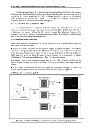 K.MOUATS - Segmentation d’Images de Documents Anciens par Approche Texture


         L’utilisation de filtres à des orientations arbitraires implique l’utilisation des rotations
de l’image afin d’exploiter la propriété de séparabilité, ce qui entraîne une augmentation de la
complexité des calculs. Cependant, les filtres de Gabor séparables peuvent être étendus aux
filtres à angle de 45°, θ=π/4 + nπ/2, n=0,1,2,…, ce qui permet de balayer l’image selon la
diagonale, au lieu de rester attaché aux axes principaux.
III.5. Exploitation de la symétrie du filtre

        Les caractéristiques de symétrie et d’anti-symétrie des filtres de Gabor 2-D sont
utilisées pour accélérer les calculs dans le domaine spatial. Les filtres de Gabor sont des filtres
symétriques : les mêmes valeurs du filtre seront reprises dans plusieurs locations. Ces
propriétés peuvent être utilisées automatiquement pour réduire le nombre de multiplications
dans la phase de calcul des réponses des filtres.
III.6. Implémentation du filtrage

Nous allons présenter des exemples de filtrage utilisant le filtre de Gabor. Les images que
nous allons utiliser sont variées :
♦ Images de synthèse contenant des traits/lignes simples à supports multiples (horizontales,
verticales ou obliques) reflétant ainsi les différentes orientations qui peuvent exister dans une
image de document ; ces mêmes lignes ont des épaisseurs différentes simulant les différentes
tailles que peut avoir une ligne de texte. Ce type d’images va nous permettre d’étudier
l’influence de l’orientation et de la fréquence dans l’opération de filtrage ;
♦ Images de synthèse contenant des lignes de texte avec des tailles de polices différentes. Ce
type d’images va nous permettre d’analyser l’effet de la fréquence dans l’opération de
filtrage ;
♦ et des Images de documents anciens sur lesquels on va essayer d’analyser et étudier les
mêmes effets de la fréquence et de l’orientation étudiés sur les images de synthèse.
a) Filtrage dans le domaine spatial

                                      Filtres de Gabor

                                                       f=16√2
         Image                                         θ = 0°

                           Convolution

                                *                      f=16√2
                                                       θ = 30°




                                                         f=16√2
                                                         θ = 90°




Laboratoire L3i – Université de La Rochelledans le domaine spatial sur une image de synthèse
      Figure III.8.a) Résultat de filtrage                                                 Page 29
 
