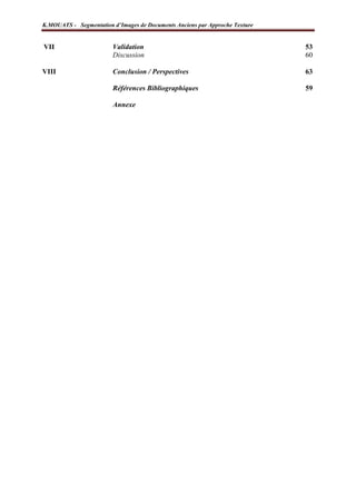 K.MOUATS - Segmentation d’Images de Documents Anciens par Approche Texture


VII                       Validation                                            53
                          Discussion                                            60

VIII                      Conclusion / Perspectives                             63

                          Références Bibliographiques                           59

                          Annexe




Laboratoire L3i – Université de La Rochelle                                  Page 3
 