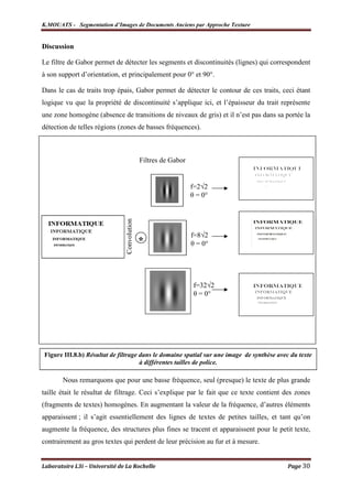 K.MOUATS - Segmentation d’Images de Documents Anciens par Approche Texture


Discussion

Le filtre de Gabor permet de détecter les segments et discontinuités (lignes) qui correspondent
à son support d’orientation, et principalement pour 0° et 90°.

Dans le cas de traits trop épais, Gabor permet de détecter le contour de ces traits, ceci étant
logique vu que la propriété de discontinuité s’applique ici, et l’épaisseur du trait représente
une zone homogène (absence de transitions de niveaux de gris) et il n’est pas dans sa portée la
détection de telles régions (zones de basses fréquences).



                                              Filtres de Gabor


                                                                 f=2√2
                                                                 θ = 0°
                                Convolution




                                                                 f=8√2
                                              *                  θ = 0°




                                                                  f=32√2
                                                                  θ = 0°




Figure III.8.b) Résultat de filtrage dans le domaine spatial sur une image de synthèse avec du texte
                                     à différentes tailles de police.

       Nous remarquons que pour une basse fréquence, seul (presque) le texte de plus grande
taille était le résultat de filtrage. Ceci s’explique par le fait que ce texte contient des zones
(fragments de textes) homogènes. En augmentant la valeur de la fréquence, d’autres éléments
apparaissent ; il s’agit essentiellement des lignes de textes de petites tailles, et tant qu’on
augmente la fréquence, des structures plus fines se tracent et apparaissent pour le petit texte,
contrairement au gros textes qui perdent de leur précision au fur et à mesure.


Laboratoire L3i – Université de La Rochelle                                                Page 30
 