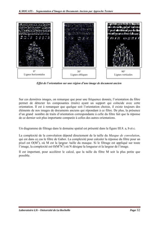 K.MOUATS - Segmentation d’Images de Documents Anciens par Approche Texture




            0°                                     30°                             90°
    Lignes horizontales                       Lignes obliques                Lignes verticales


               Effet de l’orientation sur une région d’une image de document ancien




Sur ces dernières images, on remarque que pour une fréquence donnée, l’orientation du filtre
permet de détecter les composantes (traits) ayant un support qui coïncide avec cette
orientation. Il est à remarquer que quelque soit l’orientation choisie, il existe toujours des
éléments de nos images de documents anciens qui répondant à ce filtre. De plus, la présence
d’un grand nombre de traits d’orientation correspondante à celle du filtre fait que la réponse
de ce dernier soit plus importante comparée à celles des autres orientations.


Un diagramme de filtrage dans le domaine spatial est présenté dans la figure III.8. a, b et c.

La complexité de la convolution dépend directement de la taille du Masque de convolution,
qui est dans ce cas le filtre de Gabor. La complexité pour calculer la réponse du filtre pour un
pixel est O(M2), où M est la largeur /taille du masque. Si le filtrage est appliqué sur toute
l’image, la complexité est O(M2N2) où N désigne la longueur et la largeur de l’image.
Il est important, pour accélérer le calcul, que la taille du filtre M soit la plus petite que
possible.




Laboratoire L3i – Université de La Rochelle                                                Page 32
 