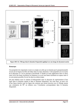 K.MOUATS - Segmentation d’Images de Documents Anciens par Approche Texture




                                                                         Filtres


                                                                                   f=16√2




                                       Multiplication avec les filtres
  Image               Après FFT                                                    θ = 0°




                                                                                             Transformée de Fourier Inverse
                                                                                   f=16√2
                                                                                   θ = 30°




                                                                                   f=16√2
                                                                                   θ = 90°




 Figure III.9. b) Filtrage dans le domaine fréquentiel appliqué sur une image de document ancien


Remarque

Une propriété très importante à tenir en compte est celle qui est donnée par la proportionnalité
inverse de la largeur du filtre de Gabor dans les deux domaines. Cette propriété est à la racine
de la physique et c’est le principe d’incertitude. Il faudra en toute application faire le choix
entre avoir une haute résolution en fréquence ou avoir une haute résolution en espace mais il
ne sera jamais possible d’avoir les deux au même temps.
On peut déduire aussi la relation d’orthogonalité entre la direction de représentation d’une
ligne dans le domaine spatial et dans le domaine fréquentiel. Sur cette base, on peut voir
d’une façon intuitive que les lignes des contours qui seront trouvées avec le filtrage auront
une orientation de 90° en relation avec l’orientation correspondante dans le domaine
fréquentiel.




Laboratoire L3i – Université de La Rochelle                                                                                   Page 34
 