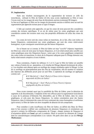 K.MOUATS - Segmentation d’Images de Documents Anciens par Approche Texture


IV. Implantation
        Suite aux résultats encourageants de la segmentation de textures et celle du
texte/dessin, utilisant le filtre de Gabor [2] [6], nous avons implémenté ce filtre et nous
l’avons testé sur les images de notre base de documents anciens (contenant 80 images).
Le but est d’appliquer ce filtre sur les images de documents anciens et définir ainsi un outil de
segmentation par approche texture pour ce type d’images.

       L’idée qui soutient cette approche, est que les zones de texte peuvent être considérées
comme des textures spécifiques. Il en est de même pour les zones graphiques qui sont
considérées comme des textures mais avec des propriétés différentes de celles des zones de
texte.

       Les zones de texte sont des zones riches en transitions, de ce fait, elles sont riches en
hautes fréquences, contrairement aux zones graphiques, qui sont des zones relativement
homogènes, et par conséquent caractérisées par des basses fréquences.

        En se basant sur ce constat, le filtre de Gabor est trop "sensible" (réponse importante
du filtre) aux zones de texte pour les hautes fréquences, et il est relativement plus sensible aux
zones graphiques pour des fréquences basses ; notez que si les zones graphiques comportent
des zones riches en transitions, le choix de la fréquence adéquate pour le filtrage demeure une
tache relativement complexe et non évidente.

        Nous constatons, d’après les tableaux IV.1 et IV.2 que le filtre de Gabor est sensible
aux valeurs d’entrée de ses paramètres, et le résultat de filtrage dépend étroitement de celles-
ci. Les résultats sont obtenus après un seuillage des images résultantes après le filtrage. Le but
de ce seuillage est principalement pour des fins de visualisation, afin de montrer la variation
des réponses des différents pixels pour un seul filtre. L’opération de seuillage est appliquée
comme suit :
                     ♦ Si Ndg [p(i,j)] > Seuil p(i,j) ε Classe Active (réponse
                     importante du filtre de Gabor)

                     ♦ Si Ndg [p(i,j)] < Seuil p(i,j) ε Classe Passive (réponse
                     négligeable du filtre de Gabor)


        Nous avons constaté aussi que la sensibilité du filtre de Gabor, pour la détection de
segments et de discontinuités, l’empêche d’être très efficace pour la segmentation texte/dessin
à cause de la présence d’éléments fins détectables, par le filtre de Gabor, dans les zones
graphiques, et cela pour des basses fréquences. La même constatation pour des hautes
fréquences, dans le traitement des zones de texte contenant des zones homogènes et uniformes
(gros textes), le filtre de Gabor est alors incapable de détecter de tels composants.

       Pour remédier à cette insuffisance du filtre de Gabor, on définit des Banc de filtres
dont le but consiste à définir une combinaison de plusieurs fréquences et orientations qui
servent à extraire les différentes composantes de l’image ; chaque instance de fréquence et
d’orientation définit un Canal, qui sert à conduire, filtrer et ressortir les éléments de l’image
dont les caractéristiques correspondent à ces valeurs. On parle alors dans ce cas de Filtrage
Multicanaux.


Laboratoire L3i – Université de La Rochelle                                              Page 36
 