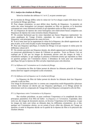 K.MOUATS - Segmentation d’Images de Documents Anciens par Approche Texture


IV.1. Analyse des résultats de filtrage
       Selon les résultats des tableaux IV.1 et IV.2, on peut constater que :

    Le résultat de filtrage diffère selon la valeur de f et θ et chaque couple (f,θ) donne lieu à
un résultat de filtrage spécifique.
    Pour chaque orientation, on peut définir deux familles de fréquences : la première où
seules des zones homogènes (ou presque) répondent au filtre en question, et la deuxième
correspond aux zones fortement texturées et qui répondent seules au filtre en question.
    Les fréquences de réponse des zones homogènes sont relativement basses comparées aux
fréquences de réponse des zones texturées (hautes fréquences).
    On constate facilement que les zones répondant aux basses fréquences représentent les
zones graphiques de l’image d’entrée, cependant, les zones qui répondent en hautes
fréquences, sont principalement des zones de texte.
    Il est à noter aussi qu’en augmentant la valeur de la fréquence, des détails apparaissent de
plus en plus, et les zones de plus en plus homogènes disparaissent.
    Pour une fréquence spécifique, le résultat du filtrage n’est pas toujours le même pour de
différentes valeurs de θ.
    On constate que pour une fréquence donnée, des détails apparaissent ou disparaissent, tout
en conservant généralement la nature de l’élément en question : Texte ou Dessin. Ceci est
expliqué par le fait que les images de documents anciens sont des images de traits à
orientations multiples, ce qui implique la présence d’éléments (traits) qui répondent au filtre
en question quelque soit l’orientation choisie. L’abondance de traits pour une orientation
spécifique fait que la réponse du filtre soit plus importante pour cette direction.

IV.1.a) Influence de l’orientation sur le résultat de filtrage
         L’orientation du filtre de Gabor permet de détecter les éléments primitifs de l’image
(traits) dont leur support correspond à cette orientation.

IV.1.b) Influence de la fréquence sur le résultat de filtrage
        La fréquence du filtre de Gabor permet de déceler les éléments dont leur fréquence
coïncide à celle du filtre.
Une image de document peut être vu comme une composition multi-fréquentielles (plusieurs
textures dont chacune est décrite par une fréquence spécifique), et le filtrage permet de
sélectionner seuls les composants de l’image dont leur fréquence correspond à celle du filtre.

IV.1.c) Importance entre l’orientation et la fréquence
        Des résultats précédents, on peut confirmer l’importance et la complétude des deux
principaux paramètres d’un filtre de Gabor : la fréquence et l’orientation. Cependant, dans
notre cas, des images de documents anciens, on favorise l’importance de la fréquence, vu que
les images de traits sont riches en éléments dans les différentes orientations ; de ce fait,
quelque soit l’orientation choisie, on est certain d’avoir cibler des éléments de l’image en
question, et seule la fréquence décide sur la qualité de la réponse du filtre et la précision des
résultats obtenus.




Laboratoire L3i – Université de La Rochelle                                             Page 40
 