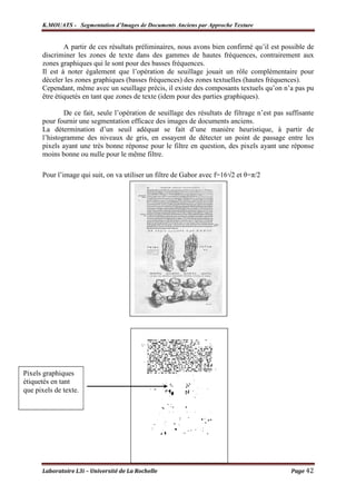 K.MOUATS - Segmentation d’Images de Documents Anciens par Approche Texture


              A partir de ces résultats préliminaires, nous avons bien confirmé qu’il est possible de
      discriminer les zones de texte dans des gammes de hautes fréquences, contrairement aux
      zones graphiques qui le sont pour des basses fréquences.
      Il est à noter également que l’opération de seuillage jouait un rôle complémentaire pour
      déceler les zones graphiques (basses fréquences) des zones textuelles (hautes fréquences).
      Cependant, même avec un seuillage précis, il existe des composants textuels qu’on n’a pas pu
      être étiquetés en tant que zones de texte (idem pour des parties graphiques).

              De ce fait, seule l’opération de seuillage des résultats de filtrage n’est pas suffisante
      pour fournir une segmentation efficace des images de documents anciens.
      La détermination d’un seuil adéquat se fait d’une manière heuristique, à partir de
      l’histogramme des niveaux de gris, en essayent de détecter un point de passage entre les
      pixels ayant une très bonne réponse pour le filtre en question, des pixels ayant une réponse
      moins bonne ou nulle pour le même filtre.

      Pour l’image qui suit, on va utiliser un filtre de Gabor avec f=16√2 et θ=π/2




Pixels graphiques
étiquetés en tant
que pixels de texte.




      Laboratoire L3i – Université de La Rochelle                                             Page 42
 