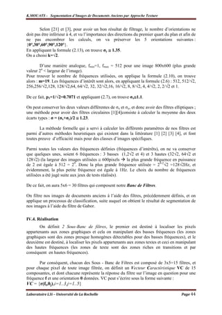 K.MOUATS - Segmentation d’Images de Documents Anciens par Approche Texture


        Selon [21] et [3], pour avoir un bon résultat de filtrage, le nombre d’orientations ne
doit pas être inférieur à 4, et vu l’importance des directions du premier quart du plan et afin de
ne pas encombrer les calculs, on va préserver les 5 orientations suivantes :
{0°,30°,60°,90°,120°}.
En appliquant la formule (2.13), on trouve σy ≅ 1.35.
On a choisi k=√2.

        D’une manière analogue, fmin=1, fmax = 512 pour une image 800x600 (plus grande
valeur 2n < largeur de l’image).
Pour trouver le nombre de fréquences utilisées, on applique la formule (2.10), on trouve
alors : m=19. Les fréquences d’intérêt sont alors, en appliquant la formule (2.6) : 512, 512/√2,
256,256/√2,128, 128/√2,64, 64/√2, 32, 32/√2,16, 16/√2, 8, 8/√2, 4, 4/√2, 2, 2/√2 et 1.

De ce fait, p1=1/√2=0.7071 et appliquant (2.7), on trouve σx≅1.1.

On peut conserver les deux valeurs différentes de σx et σy, et donc avoir des filtres elliptiques ;
une méthode pour avoir des filtres circulaires [1][4]consiste à calculer la moyenne des deux
écarts types : σ = (σx+σy)/2 ≅ 1.23.

        La méthode formelle qui a servi à calculer les différents paramètres de nos filtres est
parmi d’autres méthodes heuristiques qui existent dans la littérature [1] [2] [3] [4], et font
toutes preuve d’efficacité mais pour des classes d’images spécifiques.

Parmi toutes les valeurs des fréquences définies (fréquences d’intérêts), on ne va conserver
que quelques unes, soient 6 fréquences : 3 basses (1,2√2 et 4) et 3 hautes (32√2, 64√2 et
128√2) (la largeur des images utilisées ≅ 600pixels     la plus grande fréquence en puissance
de 2 est égale à 512 = 2 . Donc la plus grande fréquence utilisée = 29-2√2 =128√2Hz, et
                             9

évidemment, la plus petite fréquence est égale à 1Hz. Le choix du nombre de fréquences
utilisées a été jugé suite aux jeux de tests réalisés).

De ce fait, on aura 5x6 = 30 filtres qui composent notre Banc de Filtres.

On filtre nos images de documents anciens à l’aide des filtres, précédemment définis, et on
applique un processus de classification, suite auquel on obtient le résultat de segmentation de
nos images à l’aide du filtre de Gabor.

IV.4. Réalisation
       On définit 2 Sous-Banc de filtres, le premier est destiné à localiser les pixels
appartenants aux zones graphiques et cela on manipulant des basses fréquences (les zones
graphiques sont des zones presque homogènes détectables pour des basses fréquences), et le
deuxième est destiné, à localiser les pixels appartenants aux zones textes et ceci en manipulant
des hautes fréquences (les zones de texte sont des zones riches en transitions et par
conséquent en hautes fréquences).

       Par conséquent, chacun des Sous - Banc de Filtres est composé de 3x5=15 filtres, et
pour chaque pixel de toute image filtrée, on définit un Vecteur Caractéristique VC de 15
composantes, et dont chacune représente la réponse du filtre sur l’image en question pour une
fréquence f et une orientation θ données. VC peut s’écrire sous la forme suivante :
VC = {r(fi,θj),i=1..3,j=1..5}

Laboratoire L3i – Université de La Rochelle                                               Page 44
 