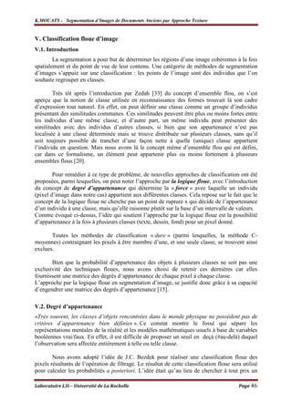 K.MOUATS - Segmentation d’Images de Documents Anciens par Approche Texture


V. Classification floue d’image
V.1. Introduction
        La segmentation a pour but de déterminer les régions d’une image cohérentes à la fois
spatialement et du point de vue de leur contenu. Une catégorie de méthodes de segmentation
d’images s’appuie sur une classification : les points de l’image sont des individus que l’on
souhaite regrouper en classes.

        Très tôt après l’introduction par Zedah [33] du concept d’ensemble flou, on s’est
aperçu que la notion de classe utilisée en reconnaissance des formes trouvait là son cadre
d’expression tout naturel. En effet, on peut définir une classe comme un groupe d’individus
présentant des similitudes communes. Ces similitudes peuvent être plus ou moins fortes entre
les individus d’une même classe, et d’autre part, un même individu peut présenter des
similitudes avec des individus d’autres classes, si bien que son appartenance n’est pas
localisée à une classe déterminée mais se trouve distribuée sur plusieurs classes, sans qu’il
soit toujours possible de trancher d’une façon nette à quelle (unique) classe appartient
l’individu en question. Mais nous avons là le concept même d’ensemble flou qui est défini,
car dans ce formalisme, un élément peut appartenir plus ou moins fortement à plusieurs
ensembles flous [20].

        Pour remédier à ce type de problème, de nouvelles approches de classification ont été
proposées, parmi lesquelles, on peut noter l’approche par la logique floue, avec l’introduction
du concept de degré d’appartenance qui détermine la « force » avec laquelle un individu
(pixel d’image dans notre cas) appartient aux différentes classes. Cela repose sur le fait que le
concept de la logique floue ne cherche pas un point de rupture x qui décide de l’appartenance
d’un individu à une classe, mais qu’elle raisonne plutôt sur la base d’un intervalle de valeurs.
Comme évoqué ci-dessus, l’idée qui soutient l’approche par la logique floue est la possibilité
d’appartenance à la fois à plusieurs classes (texte, dessin, fond) pour un pixel donné.

       Toutes les méthodes de classification « dure » (parmi lesquelles, la méthode C-
moyennes) contraignant les pixels à être membre d’une, et une seule classe, se trouvent ainsi
exclues.

       Bien que la probabilité d’appartenance des objets à plusieurs classes ne soit pas une
exclusivité des techniques floues, nous avons choisi de retenir ces dernières car elles
fournissent une matrice des degrés d’appartenance de chaque pixel à chaque classe.
L’approche par la logique floue en segmentation d’image, se justifie donc grâce à sa capacité
d’engendrer une matrice des degrés d’appartenance [15].

V.2. Degré d’appartenance
«Très souvent, les classes d’objets rencontrées dans le monde physique ne possèdent pas de
critères d’appartenance bien définies ». Ce constat montre le fossé qui sépare les
représentations mentales de la réalité et les modèles mathématiques usuels à base de variables
booléennes vrai/faux. En effet, il est difficile de proposer un seuil en deçà (#au-delà) duquel
l’observation sera affectée entièrement à telle ou telle classe.

        Nous avons adopté l’idée de J.C. Bezdek pour réaliser une classification floue des
pixels résultants de l’opération de filtrage. Le résultat de cette classification floue sera utilisé
pour calculer les probabilités a posteriori. L’idée était qu’au lieu de chercher à tout prix un

Laboratoire L3i – Université de La Rochelle                                                Page 46
 