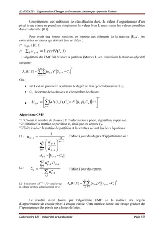 K.MOUATS - Segmentation d’Images de Documents Anciens par Approche Texture


        Contrairement aux méthodes de classification dure, la valeur d’appartenance d’un
pixel à une classe ne prend pas simplement la valeur 0 ou 1, mais toutes les valeurs possibles
dans l’intervalle [0,1].

        Pour avoir une bonne partition, on impose aux éléments de la matrice [Uij-k], les
contraintes suivantes qui doivent être vérifiées :
/° uij-k ε [0,1]
/°     ∑ k u ij − k = 1; ceci∀(i, j )
  L’algorithme du CMF fait évoluer la partition (Matrice U) en minimisant la fonction objectif
suivante :
                      N ,M C                                      2

     J m (U , C ) =   ∑∑ (u
                      i , j =1 k =1
                                      ij − k   ) U ij − k − C k
                                                m




Où :
       •   m>1 est un paramètre contrôlant le degré de flou (généralement m=2) ;
       •   Ck : le centre de la classe k et c le nombre de classes;
                                                                                     −1
                           c
                                      (                                     
                                                                               )
                                                                         1

       ●      U ij −k    = ∑ d 2 ((i, j ), C k ) / d 2 ((i, j ), C n ) m−1 
                            n=1                                            

Algorithme CMF
°1/ Choisir le nombre de classes : C // information a priori, algorithme supervisé.
°2/ Initialiser la matrice de partition U, ainsi que les centres Ck.
°3/Faire évoluer la matrice de partition et les centres suivant les deux équations :

E1 :                                                          // Mise à jour des degrés d’appartenance où :




E2 :                                                          // Mise à jour des centres



E3- Test d’arrêt : |Jt+1 – Jt| < seuil avec
m : degré de flou, généralement m=2.



       Le résultat direct fourni par l’algorithme CMF est la matrice des degrés
d’appartenance de chaque pixel à chaque classe. Cette matrice donne une image graduée de
l’appartenance des pixels aux classes définies.

Laboratoire L3i – Université de La Rochelle                                                                   Page 48
 
