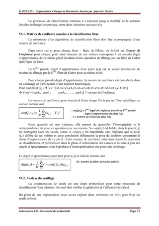 K.MOUATS - Segmentation d’Images de Documents Anciens par Approche Texture


        Le processus de classification continue à s’exécuter jusqu’à stabilité de la solution
(résultat inchangé, ou presque, entre deux itérations successives)

VI.1. Matrice de confiance associée à la classification floue
      La robustesse d’un algorithme de classification floue doit être accompagnée d’une
mesure de confiance.

        Dans notre cas et pour chaque Sous – Banc de Filtres, on définit un Vecteur de
Confiance pour chaque pixel dont chacune de ses valeurs correspond à un pseudo degré
d’appartenance de ce même pixel résultant d’une opération de filtrage par un filtre de Gabor
spécifique du banc.

        Le kème pseudo degré d’appartenance d’un pixel (i,j) est la valeur normalisée du
résultat du filtrage par le kème filtre de Gabor pour ce même pixel.

       Pour chaque pseudo degré d’appartenance, la mesure de confiance est considérée dans
un voisinage de 9x9 (décidé d’une manière heuristique).
Pour tout pixel (i,j) VC =[v1,v2,v3,v4,v5,v6,v7,v8,v9,v10,v11,v12,v13,v14,v15]
   Conf = [conf1, conf2,      conf3,……, conf15] // vecteur de Confiance.

       La mesure de confiance, pour tout pixel d’une image filtrée par un filtre spécifique, se
calcule comme suit :
                                              - confk(i,j) : kème degré de confiance associé au kème pseudo
                                                             degré d’appartenance du pixel (i,j).
                                              - N : nombre de voisins du pixel (i,j)

         Cette quantité est une variance, elle permet de quantifier l’homogénéité et la
correspondance du pixel en question avec ses voisins. Si confk(i,j) est faible, alors le pixel (i,j)
est homogène avec ses voisin, sinon, si confk(i,j) est importante, ceci implique que le pixel
(i,j) diffère de ses voisins et cette conclusion influencera la prise de décision concernant la
classe d’appartenance de ce pixel : Cette mesure de confiance intervient durant le processus
de classification, et précisément dans la phase d’initialisation des classes et la mise à jour des
degrés d’appartenance, sous hypothèse d’homogénéisation des pixels du voisinage.

Le degré d’appartenance pour tout pixel (i,j) se calcule comme suit :
                                                  M : nombre de filtres de Gabor utilisés.




VI.2. Analyse du seuillage
        La détermination de seuils est une étape primordiale pour notre processus de
classification floue adoptée. Un seuil doit vérifier la généralité et l’efficacité de calcul.

Du point de vue implantation, nous avons exploré deux méthodes sur trois pour fixer les
seuils utilisés.


Laboratoire L3i – Université de La Rochelle                                                          Page 52
 