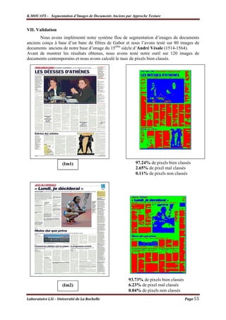 K.MOUATS - Segmentation d’Images de Documents Anciens par Approche Texture


VII. Validation
       Nous avons implémenté notre système flou de segmentation d’images de documents
anciens conçu à base d’un banc de filtres de Gabor et nous l’avons testé sur 80 images de
documents anciens de notre base d’image du 15ème siècle d’André Vésale (1514-1564).
Avant de montrer les résultats obtenus, nous avons testé notre outil sur 120 images de
documents contemporains et nous avons calculé le taux de pixels bien classés.




                    (Im1)                                   97.24% de pixels bien classés
                                                            2.65% de pixel mal classés
                                                            0.11% de pixels non classés




                                                        93.73% de pixels bien classés
                    (Im2)                               6.23% de pixel mal classés
                                                        0.04% de pixels non classés
Laboratoire L3i – Université de La Rochelle                                             Page 55
 