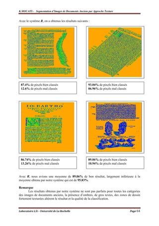 K.MOUATS - Segmentation d’Images de Documents Anciens par Approche Texture


Avec le système R, on a obtenus les résultats suivants :




 87.4% de pixels bien classés                          93.04% de pixels bien classés
 12.6% de pixels mal classés                           06.96% de pixels mal classés




 86.74% de pixels bien classés                         89.06% de pixels bien classés
 13.26% de pixels mal classés                          10.94% de pixels mal classés



Avec R, nous avions une moyenne de 89.06% de bon résultat, largement inférieure à la
moyenne obtenu par notre système qui est de 95.83%.

Remarque
       Les résultats obtenus par notre système ne sont pas parfaits pour toutes les catégories
des images de documents anciens, la présence d’ombres, de gros textes, des zones de dessin
fortement texturées altèrent le résultat et la qualité de la classification.


Laboratoire L3i – Université de La Rochelle                                            Page 64
 
