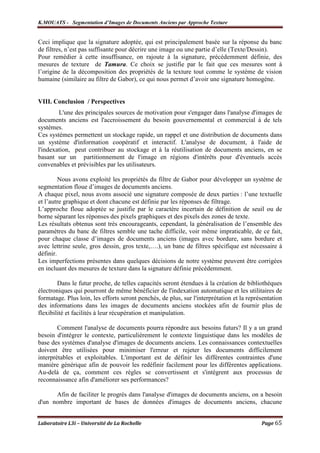 K.MOUATS - Segmentation d’Images de Documents Anciens par Approche Texture


Ceci implique que la signature adoptée, qui est principalement basée sur la réponse du banc
de filtres, n’est pas suffisante pour décrire une image ou une partie d’elle (Texte/Dessin).
Pour remédier à cette insuffisance, on rajoute à la signature, précédemment définie, des
mesures de texture de Tamura. Ce choix se justifie par le fait que ces mesures sont à
l’origine de la décomposition des propriétés de la texture tout comme le système de vision
humaine (similaire au filtre de Gabor), ce qui nous permet d’avoir une signature homogène.


VIII. Conclusion / Perspectives
        L'une des principales sources de motivation pour s'engager dans l'analyse d'images de
documents anciens est l'accroissement du besoin gouvernemental et commercial à de tels
systèmes.
Ces systèmes permettent un stockage rapide, un rappel et une distribution de documents dans
un système d'information coopératif et interactif. L'analyse de document, à l'aide de
l'indexation, peut contribuer au stockage et à la réutilisation de documents anciens, en se
basant sur un partitionnement de l'image en régions d'intérêts pour d'éventuels accès
convenables et prévisibles par les utilisateurs.

         Nous avons exploité les propriétés du filtre de Gabor pour développer un système de
segmentation floue d’images de documents anciens.
A chaque pixel, nous avons associé une signature composée de deux parties : l’une textuelle
et l’autre graphique et dont chacune est définie par les réponses de filtrage.
L’approche floue adoptée se justifie par le caractère incertain de définition de seuil ou de
borne séparant les réponses des pixels graphiques et des pixels des zones de texte.
Les résultats obtenus sont très encourageants, cependant, la généralisation de l’ensemble des
paramètres du banc de filtres semble une tache difficile, voir même impraticable, de ce fait,
pour chaque classe d’images de documents anciens (images avec bordure, sans bordure et
avec lettrine seule, gros dessin, gros texte,….), un banc de filtres spécifique est nécessaire à
définir.
Les imperfections présentes dans quelques décisions de notre système peuvent être corrigées
en incluant des mesures de texture dans la signature définie précédemment.

        Dans le futur proche, de telles capacités seront étendues à la création de bibliothèques
électroniques qui pourront de même bénéficier de l'indexation automatique et les utilitaires de
formatage. Plus loin, les efforts seront penchés, de plus, sur l'interprétation et la représentation
des informations dans les images de documents anciens stockées afin de fournir plus de
flexibilité et facilités à leur récupération et manipulation.

        Comment l'analyse de documents pourra répondre aux besoins futurs? Il y a un grand
besoin d'intégrer le contexte, particulièrement le contexte linguistique dans les modèles de
base des systèmes d'analyse d'images de documents anciens. Les connaissances contextuelles
doivent être utilisées pour minimiser l'erreur et rejeter les documents difficilement
interprétables et exploitables. L'important est de définir les différentes contraintes d'une
manière générique afin de pouvoir les redéfinir facilement pour les différentes applications.
Au-delà de ça, comment ces règles se convertissent et s'intègrent aux processus de
reconnaissance afin d'améliorer ses performances?

      Afin de faciliter le progrès dans l'analyse d'images de documents anciens, on a besoin
d'un nombre important de bases de données d'images de documents anciens, chacune


Laboratoire L3i – Université de La Rochelle                                                Page 65
 