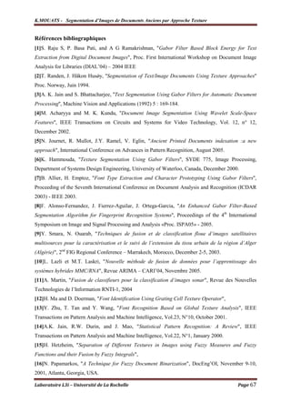 K.MOUATS - Segmentation d’Images de Documents Anciens par Approche Texture


Références bibliographiques
[1]S. Raju S, P. Basa Pati, and A G Ramakrishnan, "Gabor Filter Based Block Energy for Text
Extraction from Digital Document Images", Proc. First International Workshop on Document Image
Analysis for Libraries (DIAL’04) – 2004 IEEE
[2]T. Randen, J. Håkon Husǿy, ''Segmentation of Text/Image Documents Using Texture Approaches''
Proc. Norway, Juin 1994.
[3]A. K. Jain and S. Bhattacharjee, ''Text Segmentation Using Gabor Filters for Automatic Document
Processing'', Machine Vision and Applications (1992) 5 : 169-184.
[4]M. Acharyya and M. K. Kundu, ''Document Image Segmentation Using Wavelet Scale-Space
Features'', IEEE Transactions on Circuits and Systems for Video Technology, Vol. 12, n° 12,
December 2002.
[5]N. Journet, R. Mullot, J.Y. Ramel, V. Eglin, "Ancient Printed Documents indexation :a new
approach", International Conference on Advances in Pattern Recognition, August 2005.
[6]K. Hammouda, ''Texture Segmentation Using Gabor Filters'', SYDE 775, Image Processing,
Department of Systems Design Engineering, University of Waterloo, Canada, December 2000.
[7]B. Allier, H. Emptoz, ''Font Type Extraction and Character Prototyping Using Gabor Filters'',
Proceeding of the Seventh International Conference on Document Analysis and Recognition (ICDAR
2003) - IEEE 2003.
[8]F. Alonso-Fernandez, J. Fierrez-Aguilar, J. Ortega-Garcia, ''An Enhanced Gabor Filter-Based
Segmentation Algorithm for Fingerprint Recognition Systems'', Proceedings of the 4th International
Symposium on Image and Signal Processing and Analysis «Proc. ISPA05» - 2005.
[9]Y. Smara, N. Ouarab, "Techniques de fusion et de classification floue d’images satellitaires
multisources pour la caractérisation et le suivi de l’extension du tissu urbain de la région d’Alger
(Algérie)", 2nd FIG Regional Conference – Marrakech, Morocco, December 2-5, 2003.
[10]L. Lazli et M.T. Laskri, "Nouvelle méthode de fusion de données pour l’apprentissage des
systèmes hybrides MMC/RNA", Revue ARIMA – CARI’04, Novembre 2005.
[11]A. Martin, "Fusion de classifieurs pour la classification d’images sonar", Revue des Nouvelles
Technologies de l’Information RNTI-1, 2004
[12]H. Ma and D. Doerman, "Font Identification Using Grating Cell Texture Operator",
[13]Y. Zhu, T. Tan and Y. Wang, "Font Recognition Based on Global Texture Analysis", IEEE
Transactions on Pattern Analysis and Machine Intelligence, Vol.23, N°10, October 2001.
[14]A.K. Jain, R.W. Durin, and J. Mao, "Statistical Pattern Recognition: A Review", IEEE
Transactions on Pattern Analysis and Machine Intelligence, Vol.22, N°1, January 2000.
[15]H. Hetzheim, "Separation of Different Textures in Images using Fuzzy Measures and Fuzzy
Functions and their Fusion by Fuzzy Integrals",
[16]N. Papamarkos, "A Technique for Fuzzy Document Binarization", DocEng’OI, November 9-10,
2001, Atlanta, Georgia, USA.

Laboratoire L3i – Université de La Rochelle                                                Page 67
 