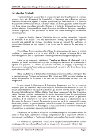 K.MOUATS - Segmentation d’Images de Documents Anciens par Approche Texture


Introduction Générale
       Traditionnellement, le papier était la source principale pour la publication de journaux,
rapports, livres etc. Cependant, la disponibilité et l'économie des ordinateurs puissants
fournissent de nouveaux supports et moyens pour le stockage, la récupération et la recherche
de documents électroniques stockés. Un article situé à un endroit, peut être extrait d'un autre
coin de ce monde en quelques secondes. De plus, si le texte des documents est rangé d'une
manière adéquate, il sera possible de balayer le contenu de différents documents en quelques
secondes. Cependant, il n'est pas évident de donner une version numérique d'un document
automatiquement.

       L’approche ‘Straight –forward’ (Expédition Directe), consiste à numériser l’ensemble
du document et le stocker sous une représentation bitmap; cependant, cette approche
nécessite une capacité de stockage importante (même en utilisant les techniques de
compression d’images les plus récentes) et ne permet pas de retrouver du texte dans ces
documents.

       Une méthode de représentation plus efficace des documents est de séparer le texte du
graphique, et sauvegarder le texte en texte ASCII et les images en bitmaps. De ce fait,
plusieurs approches pour la segmentation texte/images ont été développées et proposées.

       L'analyse de document, précisément 'l'analyse de l'image de document', est le
processus qui fournit une interprétation globale des images de documents. Ce processus est la
réponse à la question : « Comment est combiné l'ensemble du langage, le formatage du
document, le traitement d'image et la reconnaissance de caractères afin de se donner à une
application particulière ? ».

        De ce fait, l'analyse de document est concernée par les issues globales impliquées dans
la reconnaissance de l'écriture sur les images. Elle rajoute aux OCRs une super-structure qui
permet l'organisation du document et se base sur des connaissances, ou non, pour son
interprétation.

         Le processus de la détermination de la structure du document peut être vu comme un
processus guidé par un modèle, explicite ou implicite, de la classe des documents en cours. Le
modèle décrit l'apparence physique et les relations qui existent entre les entités composant le
document. Généralement un OCR est à l'étage finale de ce processus, c'est à dire, il fournit un
codage final des symboles contenus dans des entités logiques telles que des paragraphes ou
tables,...une fois ces derniers sont définis et isolés par une autre phase du processus.
Cependant, il est important de voir qu'un OCR peut participer à la détermination de la
disposition du document (Layout). Par exemple, comme une partie du processus d'extraction
d'articles de journaux, le système peut être ramené à reconnaître des chaînes de caractères, des
signatures ou annotations en bas de l'image de la page, dans le but de localiser le texte intégral
(intégration de la sémantiques aux composants extraits).

       En pratique, un système d'analyse de documents (images de documents) réalise les
tâches de base d'une segmentation d'image, compréhension de la disposition textuelle, la
reconnaissance symbolique et l'application de règles contextuelles d'une manière intégrante.

        Les méthodes de segmentation ‘Texte/Dessin’ les plus connues peuvent être classées
soit en approches ascendantes (Top Down), ou en approches descendantes (Bottom Up).

Laboratoire L3i – Université de La Rochelle                                                Page 7
 