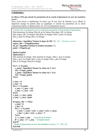 TP Algorithmique Master 1 – IMI 2010/2011
Courbes d’ajustement au sens des moindres carrées avec VBA

3. Réalisation :

La Macro VBA qui calcule les paramètres de la courbe d’ajustement au sens des moindres
carrés :
Nous avons réussi à implémenter la macro qui lit une série de données (x,y), affiche la
dispersion (nuage de points) dans un graphique et calcule les paramètres de la droite
d’ajustement (pente et déplacement). En voici le programme associé.

  ‘Lecture des coordonnées (x,y) et calcul des paramètres de la droite d’ajustement
  Dim dimension As String; Dim nb_pt As String; Dim degre_MC As String
  Dim espace_MC As Integer; Dim point As Integer; Dim x_point As String
  Dim y_pont As String; Dim i As Integer

  dimension = InputBox("donner le degre de MC :") ‘ MC = Moindres carrées
  espace_MC = CSng(dimension)
  nb_pt = InputBox("donner le nombre de points :")
  point = CSng(nb_pt)

  Option Explicit
  Option Base 1
  Dim x(point) As Single ; Dim y(point) As Single ; Dim x_moy As Single
  Dim y_moy As Single; Dim s_num As Single ;Dim s_den As Single
  Dim A As Single; Dim B As Single

  For i = 1 To point
    x_point = InputBox("donner la valeur de x" & i)
    x(i) = CSng(x_point)
    y_point = InputBox("donner la valeur de y" & i)
    y(i) = CSng(y_point)
  Next i

  x_moy = 0
  y_moy = 0
  For i = 1 To point
    x_moy = x_moy + x(i)
    y_moy = y_moy + y(i)
  Next i
  x_moy = x_moy / point
  y_moy = y_moy / point

  If espace_MC = 1 Then
     s_num = 0
     s_den = 0
     For i = 1 To point
       s_num = s_num + (x(i) - x_moy) * (y(i) - y_moy)
       s_den = s_den + (x(i) - x_moy) ^ 2
     Next i
     A = s_num / s_den     ‘ la pente de la droite
     B = y_moy - A * x_moy ‘ le déplacement
  End If
  ‘ Droite d’ajustement au sens des moindres carrées : Y = AX + B
  End Sub
 K.MOUATS                                                                             4
 