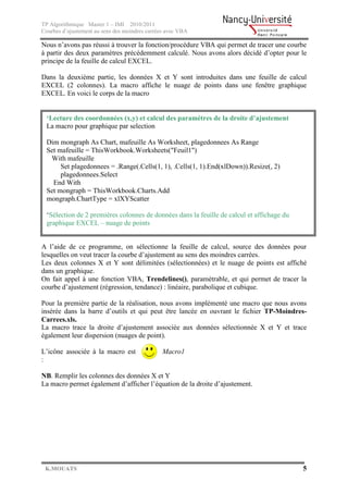 TP Algorithmique Master 1 – IMI 2010/2011
Courbes d’ajustement au sens des moindres carrées avec VBA

Nous n’avons pas réussi à trouver la fonction/procédure VBA qui permet de tracer une courbe
à partir des deux paramètres précédemment calculé. Nous avons alors décidé d’opter pour le
principe de la feuille de calcul EXCEL.

Dans la deuxième partie, les données X et Y sont introduites dans une feuille de calcul
EXCEL (2 colonnes). La macro affiche le nuage de points dans une fenêtre graphique
EXCEL. En voici le corps de la macro


  ‘Lecture des coordonnées (x,y) et calcul des paramètres de la droite d’ajustement
  La macro pour graphique par selection

  Dim mongraph As Chart, mafeuille As Worksheet, plagedonnees As Range
  Set mafeuille = ThisWorkbook.Worksheets("Feuil1")
   With mafeuille
       Set plagedonnees = .Range(.Cells(1, 1), .Cells(1, 1).End(xlDown)).Resize(, 2)
       plagedonnees.Select
    End With
  Set mongraph = ThisWorkbook.Charts.Add
  mongraph.ChartType = xlXYScatter

  ‘Sélection de 2 premières colonnes de données dans la feuille de calcul et affichage du
  graphique EXCEL – nuage de points


A l’aide de ce programme, on sélectionne la feuille de calcul, source des données pour
lesquelles on veut tracer la courbe d’ajustement au sens des moindres carrées.
Les deux colonnes X et Y sont délimitées (sélectionnées) et le nuage de points est affiché
dans un graphique.
On fait appel à une fonction VBA, Trendelines(), paramétrable, et qui permet de tracer la
courbe d’ajustement (régression, tendance) : linéaire, parabolique et cubique.

Pour la première partie de la réalisation, nous avons implémenté une macro que nous avons
insérée dans la barre d’outils et qui peut être lancée en ouvrant le fichier TP-Moindres-
Carrees.xls.
La macro trace la droite d’ajustement associée aux données sélectionnée X et Y et trace
également leur dispersion (nuages de point).

L’icône associée à la macro est                 Macro1
:

NB. Remplir les colonnes des données X et Y
La macro permet également d’afficher l’équation de la droite d’ajustement.




 K.MOUATS                                                                                   5
 