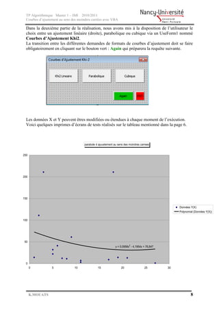 TP Algorithmique Master 1 – IMI 2010/2011
  Courbes d’ajustement au sens des moindres carrées avec VBA

  Dans la deuxième partie de la réalisation, nous avons mis à la disposition de l’utilisateur le
  choix entre un ajustement linéaire (droite), parabolique ou cubique via un UseForm1 nommé
  Courbes d’Ajustement Khi2.
  La transition entre les différentes demandes de formats de courbes d’ajustement doit se faire
  obligatoirement en cliquant sur le bouton vert : Again qui préparera la requête suivante.




  Les données X et Y peuvent êtres modifiées ou étendues à chaque moment de l’exécution.
  Voici quelques imprimes d’écrans de tests réalisés sur le tableau mentionné dans la page 6.



                                      parabole d ajuustement au sens des moindres carrees


250




200




150

                                                                                                     Données Y(X)
                                                                                                     Polynomial (Données Y(X))

100




50
                                                              y = 0,0958x2 - 4,1954x + 76,847




 0
      0           5             10              15                20                 25         30




      K.MOUATS                                                                                               8
 