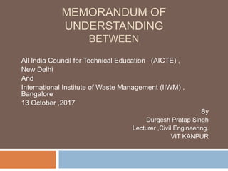 MEMORANDUM OF
UNDERSTANDING
BETWEEN
All India Council for Technical Education (AICTE) ,
New Delhi
And
International Institute of Waste Management (IIWM) ,
Bangalore
13 October ,2017
By
Durgesh Pratap Singh
Lecturer ,Civil Engineering.
VIT KANPUR
 