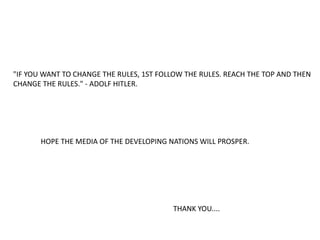 "IF YOU WANT TO CHANGE THE RULES, 1ST FOLLOW THE RULES. REACH THE TOP AND THEN
CHANGE THE RULES." - ADOLF HITLER.
HOPE THE MEDIA OF THE DEVELOPING NATIONS WILL PROSPER.
THANK YOU....
 