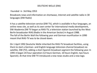 DEUTSCHE WELLE (DW)
Founded in 3rd May 1953
Broadcasts news and information on shortwave, Internet and satellite radio in 30
languages (DW Radio)
It has a satellite television service (DW TV), which is available in four languages, an
online news site, as well as its own center for international media development,
DW Akademie.DW TV began as RIAS-TV, a television station launched by the West
Berlin broadcaster RIAS (Radio in the American Sector) in August 1988.
The fall of the Berlin Wall the following year and German reunification in 1990
meant that RIAS-TV was to be closed down.
On 1 April 1992 Deutsche Welle inherited the RIAS-TV broadcast facilities, using
them to start a German- and English-language television channel broadcast via
satellite, DW (TV), adding a short Spanish broadcast segment the following year. In
1995 it began 24-hour operation (12 hours German, 10 hours English, two hours
Spanish). At that time DW TV introduced a new news studio and a new logo.
 