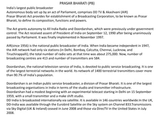 India's largest public broadcaster
Autonomous body set up by an act of Parliament, comprises DD TV & Akashvani (AIR)
Prasar Bharati Act provides for establishment of a Broadcasting Corporation, to be known as Prasar
Bharati, to define its composition, functions and powers.
The Act grants autonomy to All India Radio and Doordarshan, which were previously under government
control. The Act received assent of President of India on September 12, 1990 after being unanimously
passed by Parliament. It was finally implemented in November 1997.
AIR(since 1956) is the national public broadcaster of India. When India became independent in 1947,
the AIR network had only six stations (in Delhi, Bombay, Calcutta, Chennai, Lucknow, and
Tiruchirappalli); the total number of radio sets at that time was about 275,000. Now, number of
broadcasting centres are 413 and number of transmitters are 584.
Doordarshan, the national television service of India, is devoted to public service broadcasting. It is one
of the largest terrestrial networks in the world. Its network of 1400 terrestrial transmitters cover more
than 90.7% of India's population.
Doordarshan is an Indian public service broadcaster, a division of Prasar Bharati. It is one of the largest
broadcasting organisations in India in terms of the studio and transmitter infrastructure.
Doordarshan had a modest beginning with an experimental telecast starting in Delhi on 15 September
1959, with a small transmitter and a make shift studio.
DD India is broadcasted internationally via satellite. It is available in 146 countries worldwide.In the UK,
DD-India was available through the Eurobird Satellite on the Sky system on Channel 833.Transmissions
via Sky Digital (UK & Ireland) ceased in June 2008 and those via DirecTV in the United States in July
2008.
PRASAR BHARATI (PB)
 