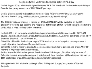 Memorandum of Understanding signed between PB & DW
On 5th August 2014 a MoU was signed between PB & DW which will facilitate the availability of
Doordarshan programmes on a 'FREE TO AIR' package.
Guests present during this historical moment were Ms Dorothy Ullriche, Ms Vijay Laxmi
Chaabra, Andreas Lang, Syed Akbaruddin, Jawhar Sircar, Ravindra Singh.
The DD international channel is named as 'INDIA CHANNEL' will be available on the DTH
platform of Hotbird-13B satellite and reciprocal distribution of DW-TV will be on DD Freedish(DD
Direct Plus is Free Satellite Direct to Home).
Hotbird-13B is an extremely popular French communication satellite operated by EUTELSAT
covers 120 million homes in Europe, North Africa & Middle East.Under its belt there are 1543 TV
channels of which 1117 are free to air.
DD will be offered in the basic package of DTH service i.e. no subscription or any payment is
required to view that channel for any individual.
Earlier DD failed to make to distribute at international level due to policies and prices.After 10
months of negotiation this was finalised.
At first it was decided to inaugurate the channel on 15th August , 2014 but only because of
failure to prepare appropriate content it got delayed. Now the date will be either of the two i.e.
15th September or 2nd October (based on national importance).
This agreement will allow the coverage of DD throughout Europe, Asia, North Africa and
Australia.
 