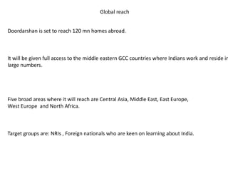Global reach
Doordarshan is set to reach 120 mn homes abroad.
It will be given full access to the middle eastern GCC countries where Indians work and reside in
large numbers.
Five broad areas where it will reach are Central Asia, Middle East, East Europe,
West Europe and North Africa.
Target groups are: NRIs , Foreign nationals who are keen on learning about India.
 