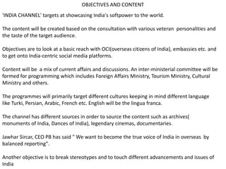 OBJECTIVES AND CONTENT
'INDIA CHANNEL' targets at showcasing India's softpower to the world.
The content will be created based on the consultation with various veteran personalities and
the taste of the target audience.
Objectives are to look at a basic reach with OCI(overseas citizens of India), embassies etc. and
to get onto India-centric social media platforms.
Content will be a mix of current affairs and discussions. An inter-ministerial committee will be
formed for programming which includes Foreign Affairs Ministry, Tourism Ministry, Cultural
Ministry and others.
The programmes will primarily target different cultures keeping in mind different language
like Turki, Persian, Arabic, French etc. English will be the lingua franca.
The channel has different sources in order to source the content such as archives(
monuments of India, Dances of India), legendary cinemas, documentaries.
Jawhar Sircar, CEO PB has said " We want to become the true voice of India in overseas by
balanced reporting".
Another objective is to break stereotypes and to touch different advancements and issues of
India
 