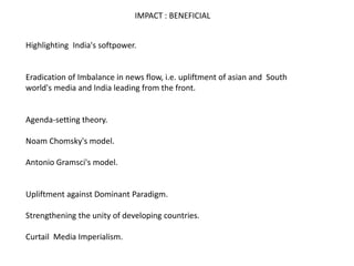 IMPACT : BENEFICIAL
Highlighting India's softpower.
Eradication of Imbalance in news flow, i.e. upliftment of asian and South
world's media and India leading from the front.
Agenda-setting theory.
Noam Chomsky's model.
Antonio Gramsci's model.
Upliftment against Dominant Paradigm.
Strengthening the unity of developing countries.
Curtail Media Imperialism.
 