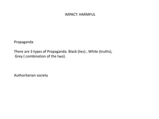 IMPACT: HARMFUL
Propaganda
There are 3 types of Propaganda. Black (lies) , White (truths),
Grey ( combination of the two).
Authoritarian society
 