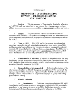 1SAMPLE MOU
MEMORANDUM OF UNDERSTANDING
BETWEEN [REQUESTING AGENCY]
AND [AGENCY]
1. Parties. This Memorandum of Understanding (hereinafter referred to
as “MOU”) is made and entered into by and between the { agency name] , whose
address is , and the [agency name] , whose address is
.
2. Purpose. The purpose of this MOU is to establish the terms and
conditions under which the SART (sexual assault response team) will meet and function.
[Include a general description of the geographical boundaries of the territory covered by
the MOU.]
3. Term of MOU. This MOU is effective upon the day and date last
signed and executed by the duly authorized representatives of the parties to this MOU
and the governing bodies of the parties’ respective counties or municipalities and shall
remain in full force and effect for not longer than [time frame] This MOU may be
terminated, without cause, by either party upon [time frame] written notice, which
notice shall be delivered by hand or by certified mail to the address listed above.
4. Responsibilities of [agencies]. [Delineate all obligations of the first party
listed above. Include the agency’s responsibilities for costs and expenses related to the
SART, including the cost of wages, salaries, benefits use of equipment belonging to other
agencies while acting pursuant to this MOU.]
6. Responsibilities of [other agencies]. [Delineate all obligations of the
other agencies listed above. Identify the agency covered by this MOU, and include the
agency’s responsibilities for costs and expenses related to the SART, including the cost
of wages, salaries, benefits and use of equipment belonging to an agency while acting
pursuant to this MOU.]
7. General Provisions
A. Amendments. Either party may request changes to this MOU.
Any changes, modifications, revisions or amendments to this MOU which are mutually
agreed upon by and between the parties to this MOU shall be incorporated by written
instrument, and effective when executed and signed by all parties to this MOU.
 