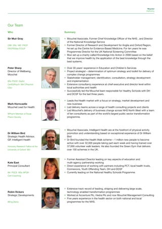 Mouchel
                                                                                                               Wellbeing




Our Team
Who                               Summary

Sir Muir Gray                     • Mouchel Associate, Former Chief Knowledge Officer of the NHS , and Director
                                    of the National Knowledge Service
CBE DSc MD FRCP                   • Former Director of Research and Development for Anglia and Oxford Region,
FRCPSGlas FCILIP                    he set up the Centre for Evidence-Based Medicine. For ten years he was
                                    Programmes Director for the UK National Screening Committee
                                  • Muir set up a charity called Knowledge Into Action in 2008 based on the belief
                                    that we improve health by the application of the best knowledge through the
                                    best systems.

Peter Sharp                       • Over 30 years’ experience in Education and Children’s Services
Director of Wellbeing,            • Project strategist – determination of optimum strategy and toolkit for delivery of
Mouchel                             complex change programmes
                                  • Stakeholder management; identification, consultation, strategy development
BSc PGCE DipEd                      and implementation
CertEdPsych MA CPsychol           • Extensive consultancy experience at chief executive and director level within
CSci                                local authorities and health
                                  • Successfully led the Mouchel team responsible for Healthy Schools with DH
                                    and DCSF for the last three years.

                                  • Leads the Health market with a focus on strategy, market development and
Mark Horncastle                     new business
Mouchel Lead for Health           • Led delivery teams across a range of health consulting projects and clients
                                  • Led Mouchel’s delivery of business change across NHS North West with a team
BPharm Member of Royal              of ten consultants as part of the world’s largest public sector transformation
Pharm Society                       programme.




                                  • Mouchel Associate, Intelligent Health are at the forefront of physical activity
Dr William Bird                     promotion and understanding based on exceptional experience of Dr William
Strategic Health Advisor,           Bird
GP, Intelligent Health            • Dr Bird founded the Health Walk scheme – 1 million new people to become
                                    active with over 32,000 people taking part each week and having trained over
Honorary Research Fellow at the     37,000 volunteer walk leaders. He also founded the Green Gym that delivers
University of Oxford MD             over 100 schemes in the UK.



                                  • Former Assistant Director leading on key aspects of education and
Kate East                           multi-agency partnership working
Principal Consultant              • Direct experience of working with partners including PCT, local health trusts,
                                    Connexions, Youth Offending Team, DH and DCSF
BA PGCE MSc NPQH                  • Currently leading on the National Healthy Schools Programme.
Cert Coaching




                                  • Extensive track record of leading, shaping and delivering large scale,
Robin Vickers                       technology enabled transformation programmes
Strategic Developments            • Worked at Accenture Plc, Hedra Plc and now Mouchel Management Consulting
                                  • Five years experience in the health sector on both national and local
BEng (Aero)                         programmes for the NHS.
 