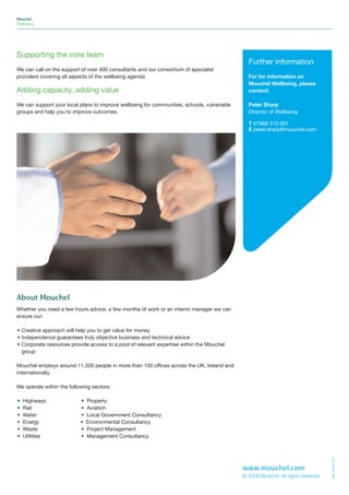 Mouchel
Wellbeing




Supporting the core team
                                                                                              Further information
We can call on the support of over 400 consultants and our consortium of specialist
providers covering all aspects of the wellbeing agenda.                                       For for information on
                                                                                              Mouchel Wellbeing, please
Adding capacity, adding value                                                                 contact:

We can support your local plans to improve wellbeing for communities, schools, vulnerable     Peter Sharp
groups and help you to improve outcomes.                                                      Director of Wellbeing

                                                                                              T 07966 310 691
                                                                                              E peter.sharp@mouchel.com




About Mouchel
Whether you need a few hours advice, a few months of work or an interim manager we can
ensure our:

• Creative approach will help you to get value for money
• Independence guarantees truly objective business and technical advice
• Corporate resources provide access to a pool of relevant expertise within the Mouchel
  group

Mouchel employs around 11,500 people in more than 100 offices across the UK, Ireland and
internationally.

We operate within the following sectors:

•   Highways               •   Property
•   Rail                   •   Aviation
•   Water                  •   Local Government Consultancy
•   Energy                 •   Environmental Consultancy
•   Waste                  •   Project Management
•   Utilities              •   Management Consultancy
                                                                                                                                  MMC/WB02/0409




                                                                                            www.mouchel.com
                                                                                            © 2009 Mouchel. All rights reserved
 