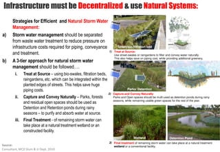 Infrastructure must be Decentralized & use Natural Systems:
       Strategies for Efficient and Natural Storm Water
       Management:
a)     Storm water management should be separated
       from waste water treatment to reduce pressure on
       infrastructure costs required for piping, conveyance                 Street bio-filtration bed
                                                                     1) Treat at Source:
       and treatment.                                                   Use street-swales or raingardens to filter and convey water naturally.
                                                                        This also helps save on piping cost, while providing additional greenery.
b)     A 3-tier approach for natural storm water
       management should be followed….
        i.    Treat at Source – using bio-swales, filtration beds,
              raingardens, etc. which can be integrated within the
              planted edges of streets. This helps save huge
              piping costs.                                                        Parks/ Detention
                                                                     2) Capture and Convey Naturally:
        ii.   Capture and Convey Naturally – Parks, forests             Parks and Open spaces should be multi-used as detention ponds during rainy
                                                                        seasons, while remaining usable green spaces for the rest of the year.
              and residual open spaces should be used as
              Detention and Retention ponds during rainy
              seasons – to purify and absorb water at source.
        iii. Final Treatment - of remaining storm water can
             take place at a natural treatment wetland or an
             constructed facility.
                                                                                        Wetland                      Detention Pond
                                                                     3) Final treatment of remaining storm water can take place at a natural treatment
Source:                                                                 wetland or a conventional facility.
Consultant, MCD Slum & JJ Dept. 2010
 