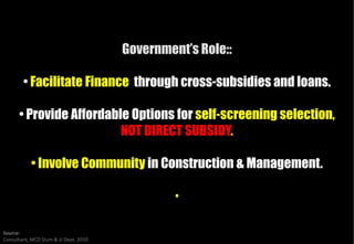 Government’s Role::

        • Facilitate Finance through cross
                                     cross-subsidies and loans.

      • Provide Affordable Options for self-screening selection,
                         NOT DIRECT SUBSIDY
                                     SUBSIDY.

           • Involve Community in Construction & Management.

                                                •

Source:
Consultant, MCD Slum & JJ Dept. 2010
 