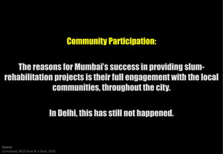 Community Participation:


    The reasons for Mumbai’s success in providing slumslum-
 rehabilitation projects is their full engagement with the local
               communities, throughout the city.

                               In Delhi, this has still not happened.


Source:
Consultant, MCD Slum & JJ Dept. 2010
 