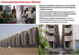 Community-based Success in Mumbai:
          based
                                             + Many Slum rehabilitation projects have very successfully
                                               engaged with the local communities to provide long term
                                               successful solutions.
                                             + Involvement of Communities from the onset has led to a
                                               sense of ownership – leading to the rehabilitation projects
                                               being well maintained and community
                                                                            community-owned.
                                             - FAR
                                               FAR-bonuses (instead of density-bonuses) has led to
                                               developers dislocating the poor from inner cities and getting
                                               undue benefits from subsidized land value sites.




Source:
Image Source: Dheeraj Slum & JJ Dept. 2010
Consultant, MCD Patil, 2008                                                               Image Source: Dheeraj Patil, 2008
 